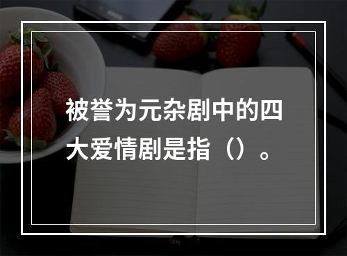 被誉为元杂剧中的四大爱情剧是指（）。