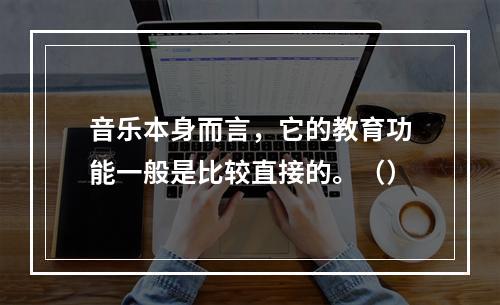 音乐本身而言，它的教育功能一般是比较直接的。（）