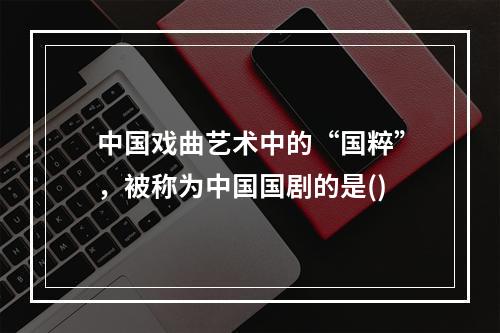 中国戏曲艺术中的“国粹”，被称为中国国剧的是()