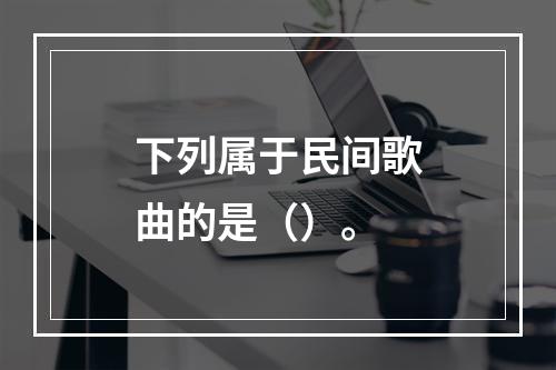 下列属于民间歌曲的是（）。