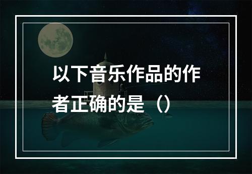 以下音乐作品的作者正确的是（）