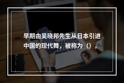 早期由吴晓邦先生从日本引进中国的现代舞，被称为（）。