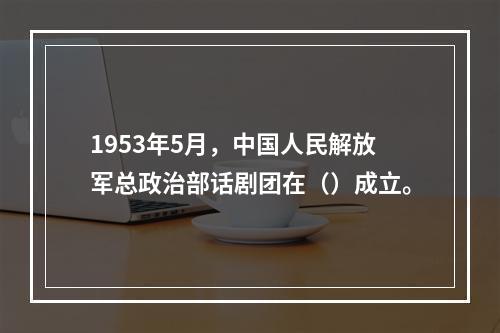 1953年5月，中国人民解放军总政治部话剧团在（）成立。