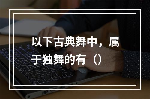 以下古典舞中，属于独舞的有（）