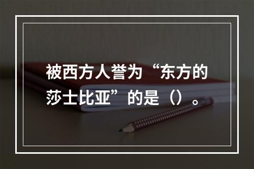 被西方人誉为“东方的莎士比亚”的是（）。