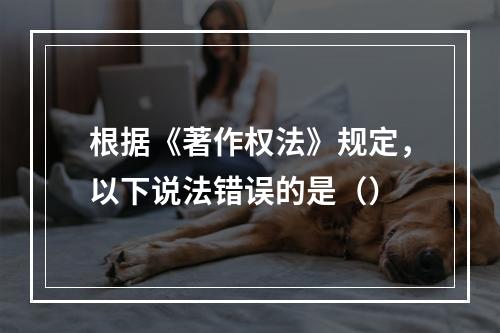 根据《著作权法》规定，以下说法错误的是（）