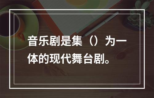 音乐剧是集（）为一体的现代舞台剧。