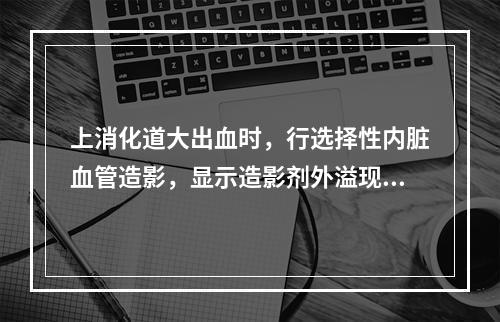 上消化道大出血时，行选择性内脏血管造影，显示造影剂外溢现象，