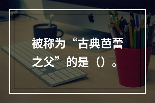 被称为“古典芭蕾之父”的是（）。