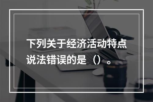 下列关于经济活动特点说法错误的是（）。