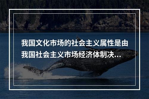 我国文化市场的社会主义属性是由我国社会主义市场经济体制决定的