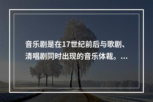 音乐剧是在17世纪前后与歌剧、清唱剧同时出现的音乐体裁。（）