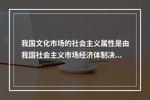 我国文化市场的社会主义属性是由我国社会主义市场经济体制决定的