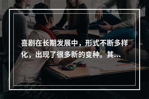 喜剧在长期发展中，形式不断多样化，出现了很多新的变种。其中包