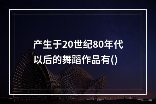 产生于20世纪80年代以后的舞蹈作品有()