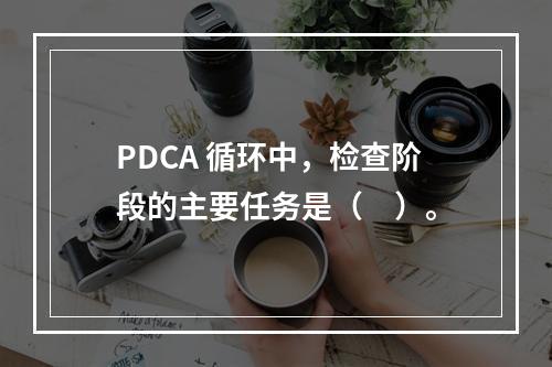 PDCA 循环中，检查阶段的主要任务是（　）。