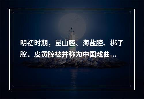 明初时期，昆山腔、海盐腔、梆子腔、皮黄腔被并称为中国戏曲“四