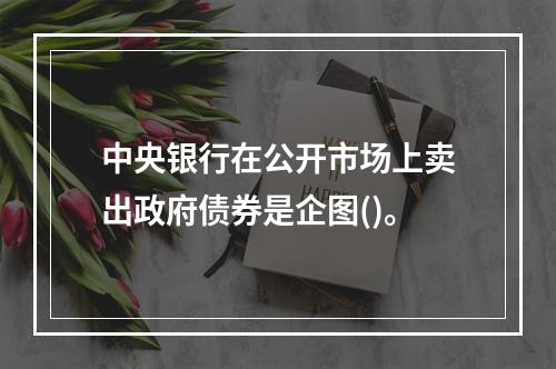 中央银行在公开市场上卖出政府债券是企图()。