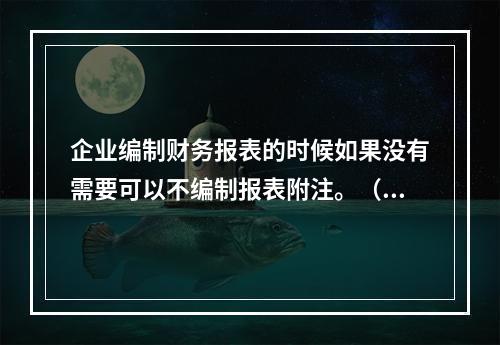 企业编制财务报表的时候如果没有需要可以不编制报表附注。（　）