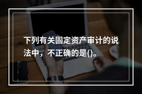 下列有关固定资产审计的说法中，不正确的是()。