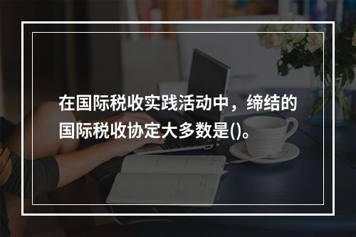 在国际税收实践活动中，缔结的国际税收协定大多数是()。