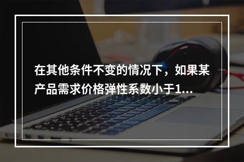 在其他条件不变的情况下，如果某产品需求价格弹性系数小于1，则