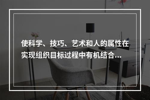 使科学、技巧、艺术和人的属性在实现组织目标过程中有机结合起来