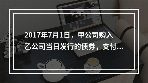 2017年7月1日，甲公司购入乙公司当日发行的债券，支付价款