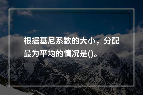 根据基尼系数的大小，分配最为平均的情况是()。