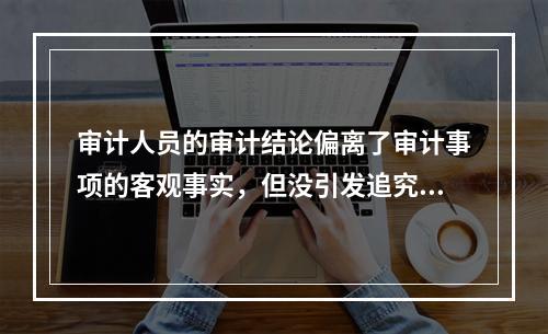 审计人员的审计结论偏离了审计事项的客观事实，但没引发追究审计