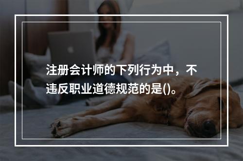 注册会计师的下列行为中，不违反职业道德规范的是()。