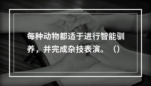 每种动物都适于进行智能驯养，并完成杂技表演。（）