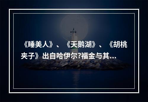 《睡美人》、《天鹅湖》、《胡桃夹子》出自哈伊尔?福金与其俄国