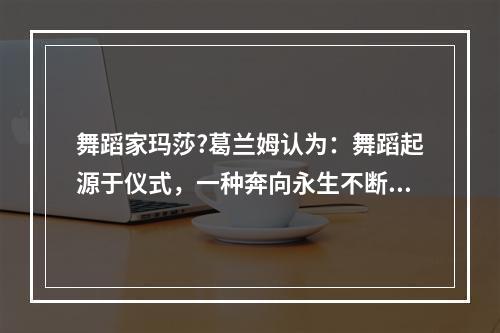 舞蹈家玛莎?葛兰姆认为：舞蹈起源于仪式，一种奔向永生不断的冲