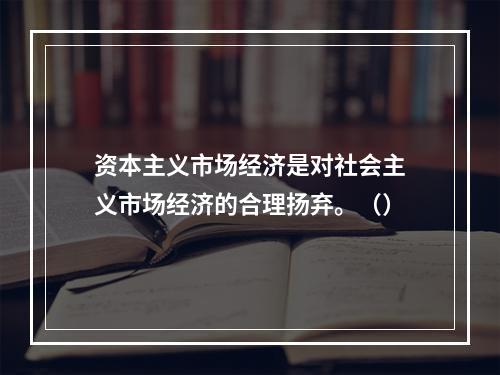 资本主义市场经济是对社会主义市场经济的合理扬弃。（）