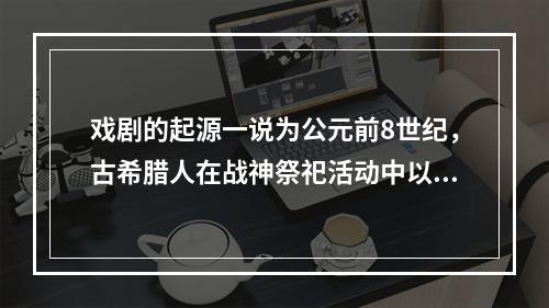 戏剧的起源一说为公元前8世纪，古希腊人在战神祭祀活动中以歌队