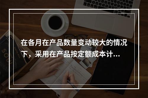 在各月在产品数量变动较大的情况下，采用在产品按定额成本计价法