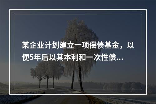 某企业计划建立一项偿债基金，以便5年后以其本利和一次性偿还一