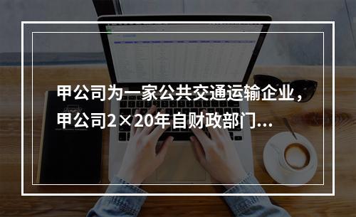 甲公司为一家公共交通运输企业，甲公司2×20年自财政部门取得