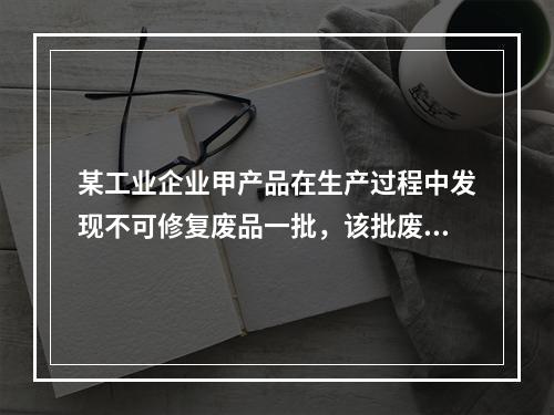 某工业企业甲产品在生产过程中发现不可修复废品一批，该批废品的