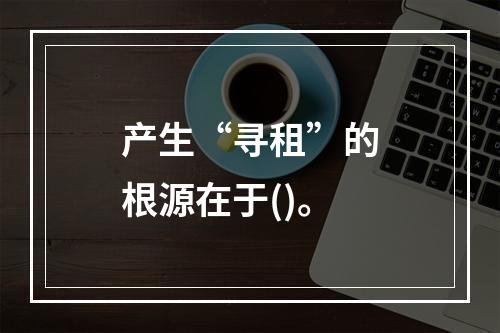 产生“寻租”的根源在于()。