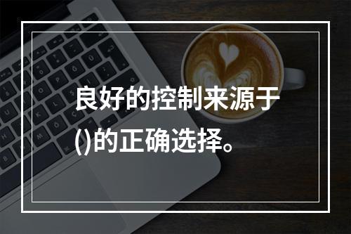 良好的控制来源于()的正确选择。