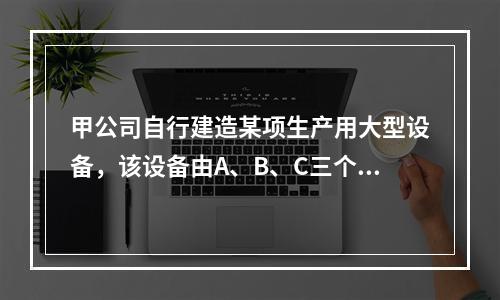 甲公司自行建造某项生产用大型设备，该设备由A、B、C三个部件