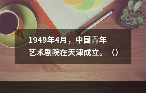 1949年4月，中国青年艺术剧院在天津成立。（）