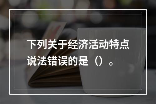 下列关于经济活动特点说法错误的是（）。