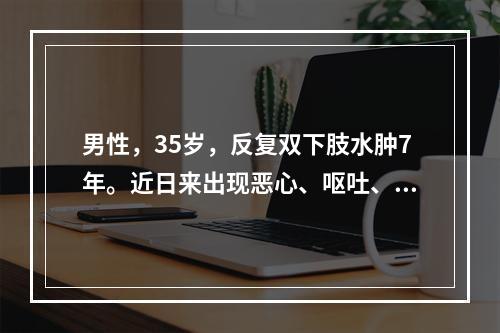 男性，35岁，反复双下肢水肿7年。近日来出现恶心、呕吐、发热