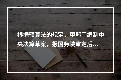 根据预算法的规定，甲部门编制中央决算草案，报国务院审定后，由