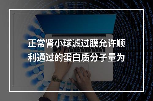 正常肾小球滤过膜允许顺利通过的蛋白质分子量为