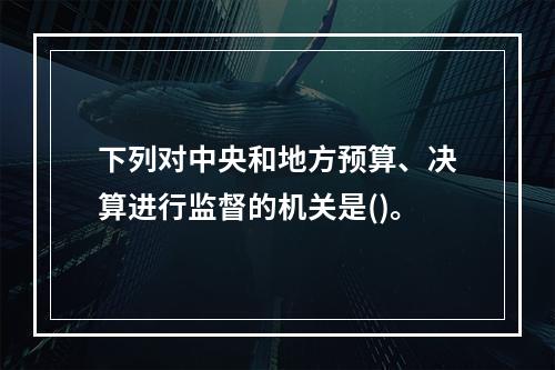 下列对中央和地方预算、决算进行监督的机关是()。