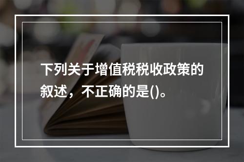 下列关于增值税税收政策的叙述，不正确的是()。